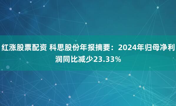 红涨股票配资 科思股份年报摘要：2024年归母净利润同比减少23.33%