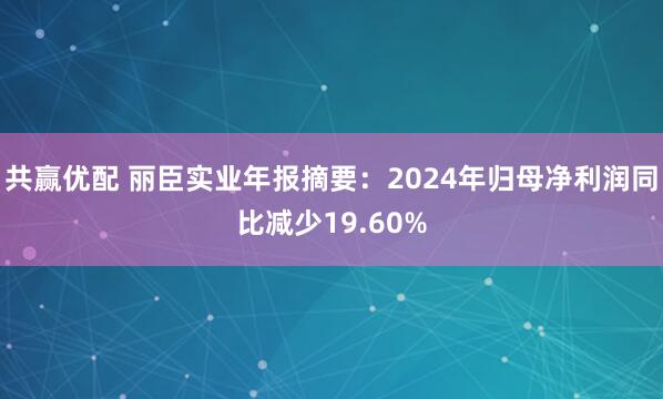 共赢优配 丽臣实业年报摘要：2024年归母净利润同比减少19.60%