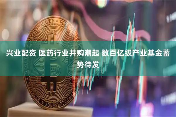 兴业配资 医药行业并购潮起 数百亿级产业基金蓄势待发