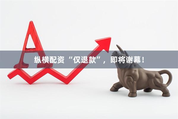 纵横配资 “仅退款”，即将谢幕！