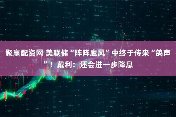 聚赢配资网 美联储“阵阵鹰风”中终于传来“鸽声”！戴利：还会进一步降息