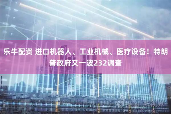 乐牛配资 进口机器人、工业机械、医疗设备！特朗普政府又一波232调查