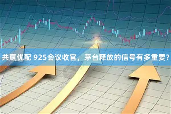 共赢优配 925会议收官，茅台释放的信号有多重要？
