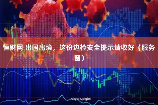 恒财网 出国出境，这份边检安全提示请收好（服务窗）