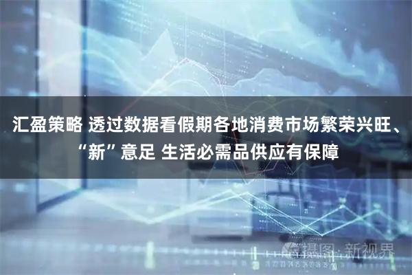 汇盈策略 透过数据看假期各地消费市场繁荣兴旺、“新”意足 生活必需品供应有保障