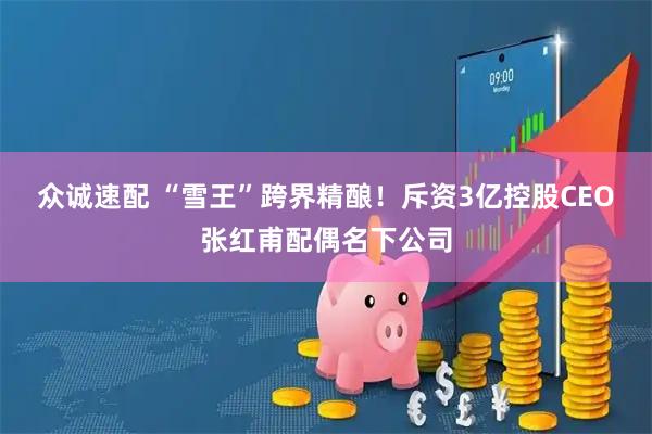 众诚速配 “雪王”跨界精酿！斥资3亿控股CEO张红甫配偶名下公司