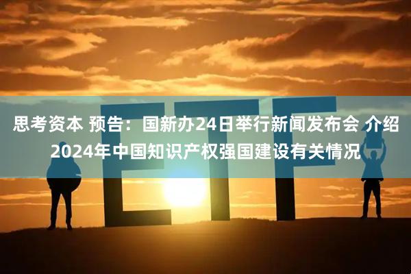 思考资本 预告：国新办24日举行新闻发布会 介绍2024年中国知识产权强国建设有关情况