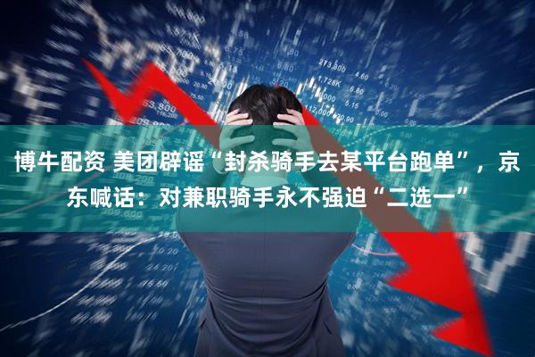 博牛配资 美团辟谣“封杀骑手去某平台跑单”，京东喊话：对兼职骑手永不强迫“二选一”