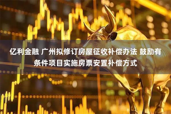 亿利金融 广州拟修订房屋征收补偿办法 鼓励有条件项目实施房票安置补偿方式