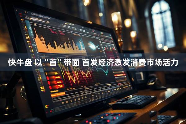 快牛盘 以“首”带面 首发经济激发消费市场活力