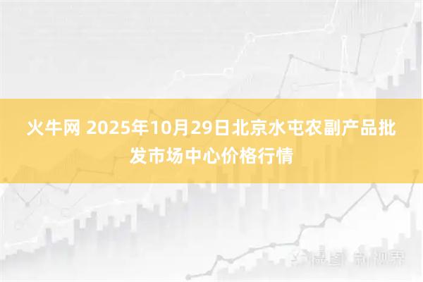 火牛网 2025年10月29日北京水屯农副产品批发市场中心价格行情