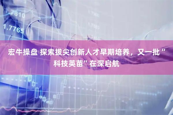 宏牛操盘 探索拔尖创新人才早期培养，又一批“科技英苗”在深启航