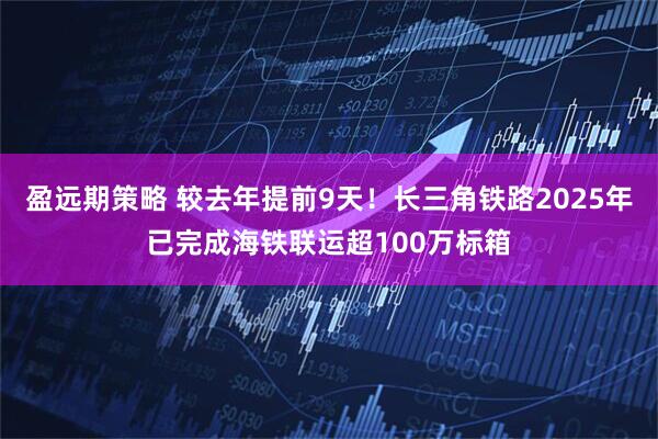 盈远期策略 较去年提前9天！长三角铁路2025年已完成海铁联运超100万标箱