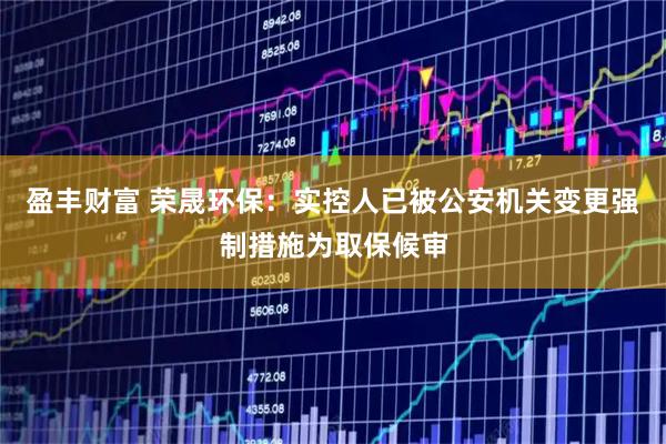 盈丰财富 荣晟环保：实控人已被公安机关变更强制措施为取保候审