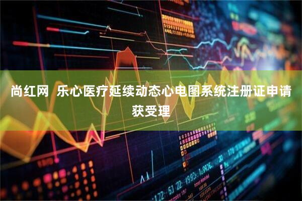 尚红网  乐心医疗延续动态心电图系统注册证申请获受理
