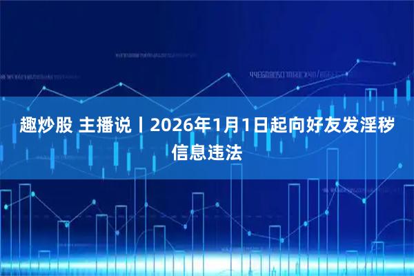 趣炒股 主播说丨2026年1月1日起向好友发淫秽信息违法