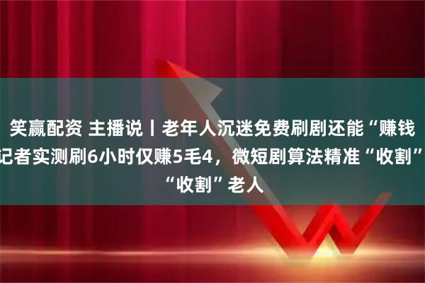 笑赢配资 主播说丨老年人沉迷免费刷剧还能“赚钱”？记者实测刷6小时仅赚5毛4，微短剧算法精准“收割”老人