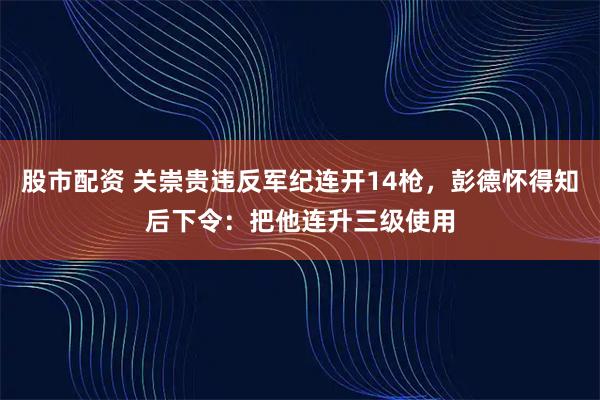 股市配资 关崇贵违反军纪连开14枪，彭德怀得知后下令：把他连升三级使用