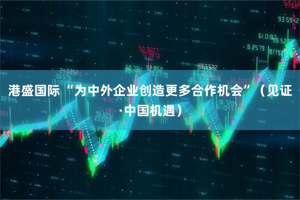 港盛国际 “为中外企业创造更多合作机会”（见证·中国机遇）