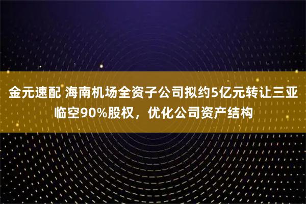 金元速配 海南机场全资子公司拟约5亿元转让三亚临空90%股权，优化公司资产结构
