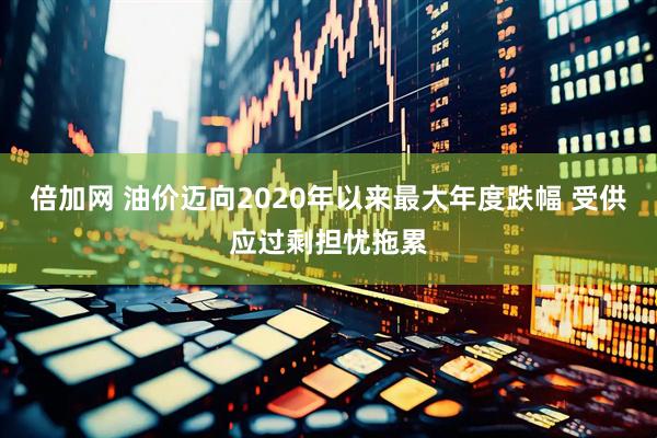 倍加网 油价迈向2020年以来最大年度跌幅 受供应过剩担忧拖累