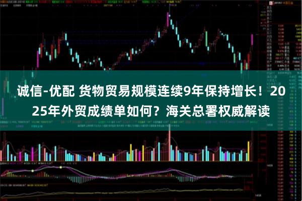 诚信-优配 货物贸易规模连续9年保持增长！2025年外贸成绩单如何？海关总署权威解读