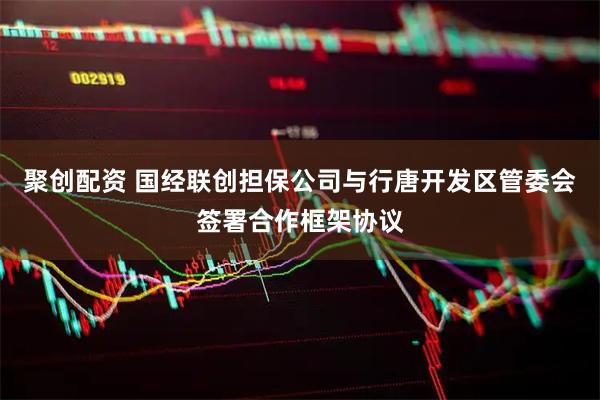 聚创配资 国经联创担保公司与行唐开发区管委会签署合作框架协议