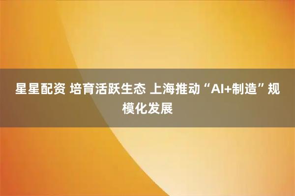 星星配资 培育活跃生态 上海推动“AI+制造”规模化发展