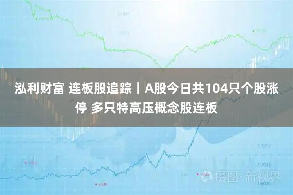 泓利财富 连板股追踪丨A股今日共104只个股涨停 多只特高压概念股连板