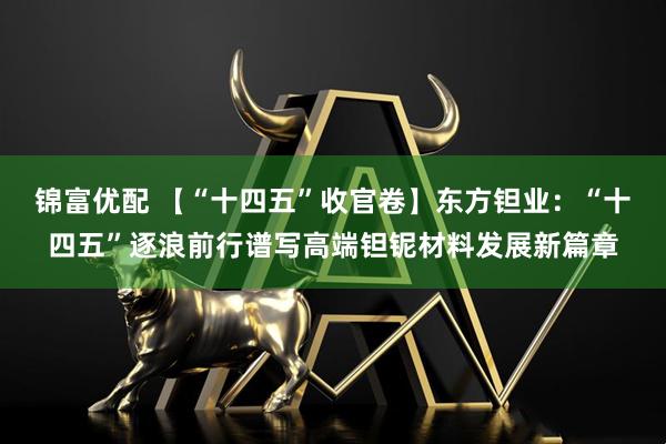 锦富优配 【“十四五”收官卷】东方钽业：“十四五”逐浪前行谱写高端钽铌材料发展新篇章