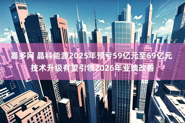 嘉多网 晶科能源2025年预亏59亿元至69亿元 技术升级有望引领2026年业绩改善
