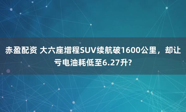 赤盈配资 大六座增程SUV续航破1600公里，却让亏电油耗低至6.27升?