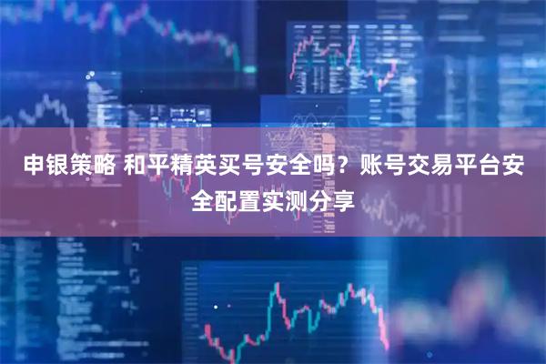 申银策略 和平精英买号安全吗？账号交易平台安全配置实测分享