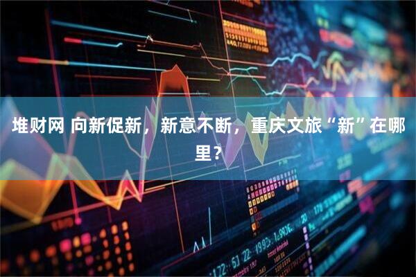 堆财网 向新促新，新意不断，重庆文旅“新”在哪里？