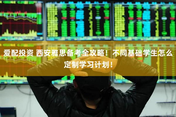 爱配投资 西安雅思备考全攻略！不同基础学生怎么定制学习计划！